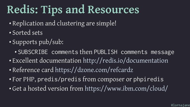 Redis: Tips and Resources
• Replication and clustering are simple!
• Sorted sets
• Supports pub/sub:
• SUBSCRIBE comments then PUBLISH comments message
• Excellent documentation http://redis.io/documentation
• Reference card https://dzone.com/refcardz
• For PHP, predis/predis from composer or phpiredis
• Get a hosted version from https://www.ibm.com/cloud/
@lornajane
