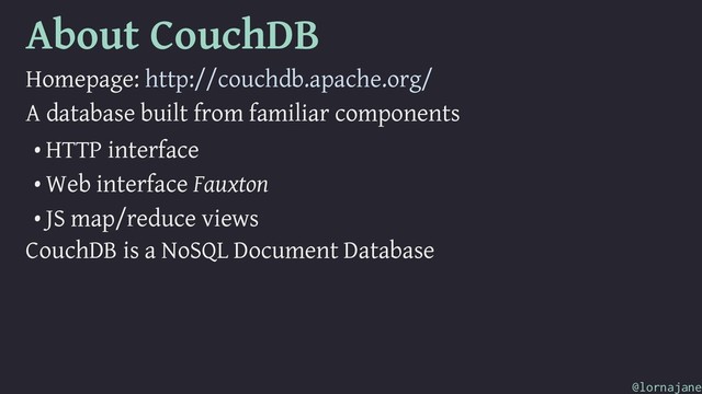 About CouchDB
Homepage: http://couchdb.apache.org/
A database built from familiar components
• HTTP interface
• Web interface Fauxton
• JS map/reduce views
CouchDB is a NoSQL Document Database
@lornajane
