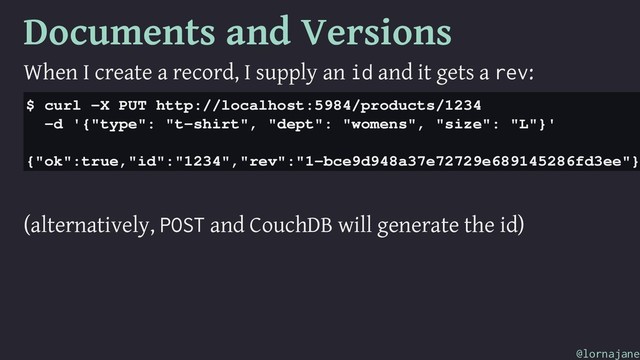 Documents and Versions
When I create a record, I supply an id and it gets a rev:
$ curl -X PUT http://localhost:5984/products/1234
-d '{"type": "t-shirt", "dept": "womens", "size": "L"}'
{"ok":true,"id":"1234","rev":"1-bce9d948a37e72729e689145286fd3ee"}
(alternatively, POST and CouchDB will generate the id)
@lornajane

