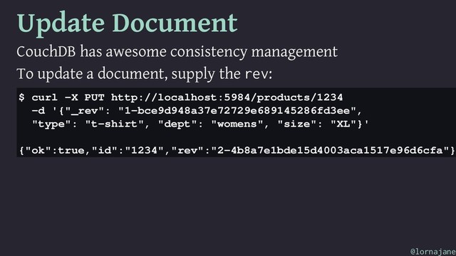 Update Document
CouchDB has awesome consistency management
To update a document, supply the rev:
$ curl -X PUT http://localhost:5984/products/1234
-d '{"_rev": "1-bce9d948a37e72729e689145286fd3ee",
"type": "t-shirt", "dept": "womens", "size": "XL"}'
{"ok":true,"id":"1234","rev":"2-4b8a7e1bde15d4003aca1517e96d6cfa"}
@lornajane
