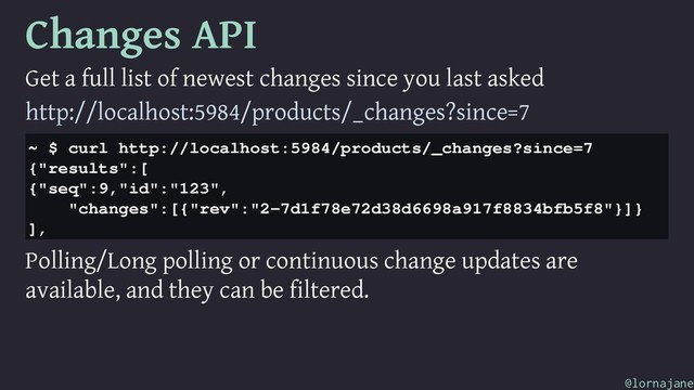 Changes API
Get a full list of newest changes since you last asked
http://localhost:5984/products/_changes?since=7
~ $ curl http://localhost:5984/products/_changes?since=7
{"results":[
{"seq":9,"id":"123",
"changes":[{"rev":"2-7d1f78e72d38d6698a917f8834bfb5f8"}]}
],
Polling/Long polling or continuous change updates are
available, and they can be filtered.
@lornajane
