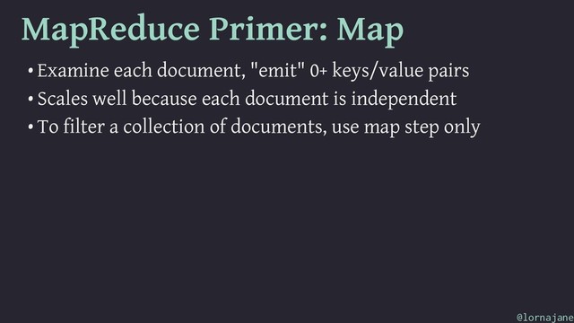 MapReduce Primer: Map
• Examine each document, "emit" 0+ keys/value pairs
• Scales well because each document is independent
• To filter a collection of documents, use map step only
@lornajane
