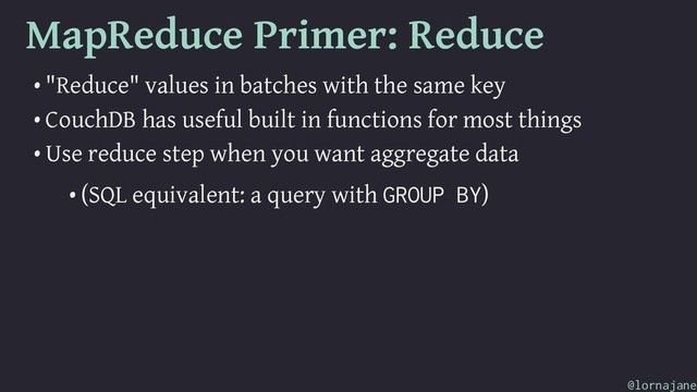 MapReduce Primer: Reduce
• "Reduce" values in batches with the same key
• CouchDB has useful built in functions for most things
• Use reduce step when you want aggregate data
• (SQL equivalent: a query with GROUP BY)
@lornajane
