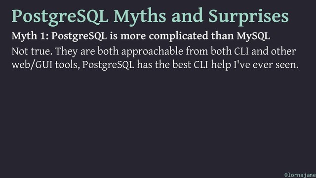 PostgreSQL Myths and Surprises
Myth 1: PostgreSQL is more complicated than MySQL
Not true. They are both approachable from both CLI and other
web/GUI tools, PostgreSQL has the best CLI help I've ever seen.
@lornajane
