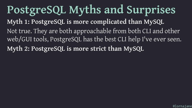 PostgreSQL Myths and Surprises
Myth 1: PostgreSQL is more complicated than MySQL
Not true. They are both approachable from both CLI and other
web/GUI tools, PostgreSQL has the best CLI help I've ever seen.
Myth 2: PostgreSQL is more strict than MySQL
@lornajane
