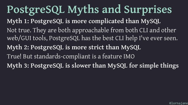 PostgreSQL Myths and Surprises
Myth 1: PostgreSQL is more complicated than MySQL
Not true. They are both approachable from both CLI and other
web/GUI tools, PostgreSQL has the best CLI help I've ever seen.
Myth 2: PostgreSQL is more strict than MySQL
True! But standards-compliant is a feature IMO
Myth 3: PostgreSQL is slower than MySQL for simple things
@lornajane
