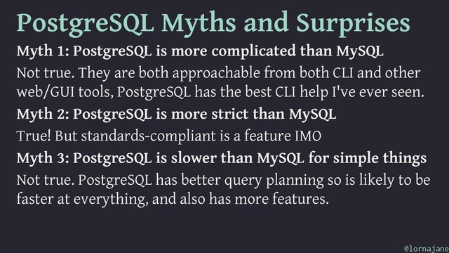 PostgreSQL Myths and Surprises
Myth 1: PostgreSQL is more complicated than MySQL
Not true. They are both approachable from both CLI and other
web/GUI tools, PostgreSQL has the best CLI help I've ever seen.
Myth 2: PostgreSQL is more strict than MySQL
True! But standards-compliant is a feature IMO
Myth 3: PostgreSQL is slower than MySQL for simple things
Not true. PostgreSQL has better query planning so is likely to be
faster at everything, and also has more features.
@lornajane
