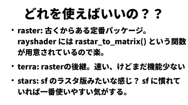 どれを使えばいいの？？
● raster: 古くからある定番パッケージ。
rayshader には rastar_to_matrix() という関数
が用意されているので楽。
● terra: rasterの後継。速い、けどまだ機能少ない
● stars: sf のラスタ版みたいな感じ？ sf に慣れて
いれば一番使いやすい気がする。
