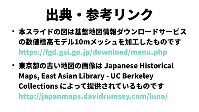 出典・参考リンク
● 本スライドの図は基盤地図情報ダウンロードサービス
の数値標高モデル10mメッシュを加工したものです
https://fgd.gsi.go.jp/download/menu.php
● 東京都の古い地図の画像は Japanese Historical
Maps, East Asian Library - UC Berkeley
Collections によって提供されているものです
http://japanmaps.davidrumsey.com/luna/
