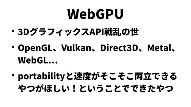 WebGPU
● 3DグラフィックスAPI戦乱の世
● OpenGL、Vulkan、Direct3D、Metal、
WebGL…
● portabilityと速度がそこそこ両立できる
やつがほしい！ということでできたやつ
