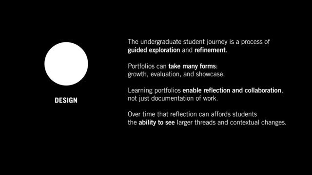 DESIGN
The undergraduate student journey is a process of  
guided exploration and refinement.
Portfolios can take many forms:  
growth, evaluation, and showcase.
Learning portfolios enable reflection and collaboration,
not just documentation of work.
Over time that reflection can affords students  
the ability to see larger threads and contextual changes.
