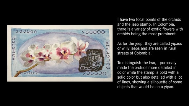 I have two focal points of the orchids
and the jeep stamp. In Colombia,
there is a variety of exotic flowers with
orchids being the most prominent.
As for the jeep, they are called yipaos
or willy jeeps and are seen in rural
streets of Colombia.
To distinguish the two, I purposely
made the orchids more detailed in
color while the stamp is bold with a
solid color but also detailed with a lot
of lines, showing a silhouette of some
objects that would be on a yipao.
