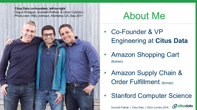About Me
• Co-Founder & VP
Engineering at Citus Data
• Amazon Shopping Cart
(former)
• Amazon Supply Chain &
Order Fulfillment (former)
• Stanford Computer Science
Citus Data co-founders, left-to-right
Ozgun Erdogan, Sumedh Pathak, & Umur Cubukcu
Photo cred: Willy Johnson, Monterey CA, Sep 2017
Sumedh Pathak | Citus Data | QCon London 2018
