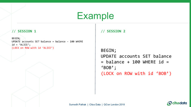Example
// SESSION 1
BEGIN;
UPDATE accounts SET balance = balance - 100 WHERE
id = ‘ALICE’;
(LOCK on ROW with id ‘ALICE’)
// SESSION 2
BEGIN;
UPDATE accounts SET balance
= balance + 100 WHERE id =
‘BOB’;
(LOCK on ROW with id ‘BOB’)
Sumedh Pathak | Citus Data | QCon London 2018
