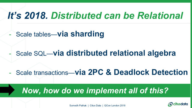 It’s 2018. Distributed can be Relational
- Scale tables—via sharding
- Scale SQL—via distributed relational algebra
- Scale transactions—via 2PC & Deadlock Detection
Sumedh Pathak | Citus Data | QCon London 2018
Now, how do we implement all of this?
