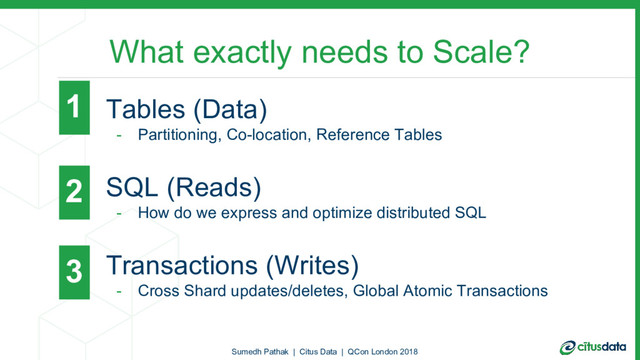 What exactly needs to Scale?
- Tables (Data)
- Partitioning, Co-location, Reference Tables
- SQL (Reads)
- How do we express and optimize distributed SQL
- Transactions (Writes)
- Cross Shard updates/deletes, Global Atomic Transactions
Sumedh Pathak | Citus Data | QCon London 2018
1
2
3
