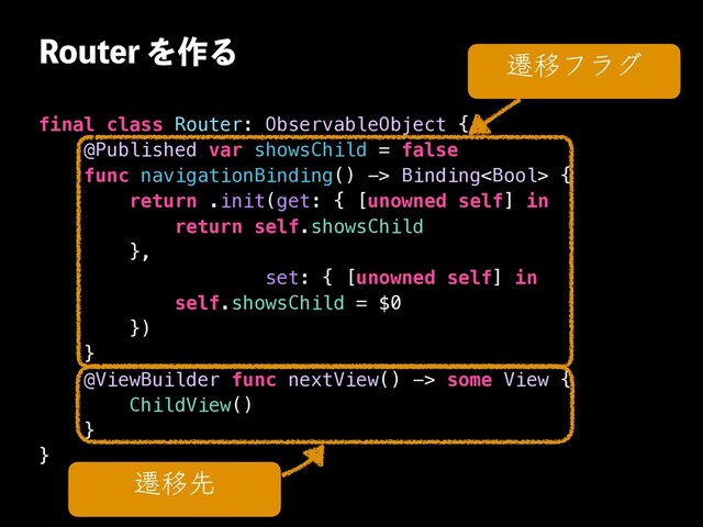 3PVUFSΛ࡞Δ
final class Router: ObservableObject {


@Published var showsChild = false


func navigationBinding() -> Binding {


return .init(get: { [unowned self] in


return self.showsChild


},


set: { [unowned self] in


self.showsChild = $0


})


}


@ViewBuilder func nextView() -> some View {


ChildView()


}


}
ભҠઌ
ભҠϑϥά
