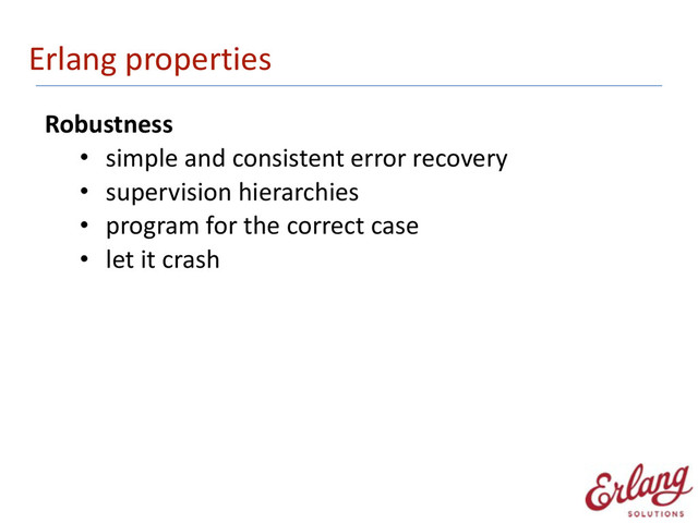 Erlang	  properties
Robustness	  
• simple	  and	  consistent	  error	  recovery	  
• supervision	  hierarchies	  
• program	  for	  the	  correct	  case	  
• let	  it	  crash
