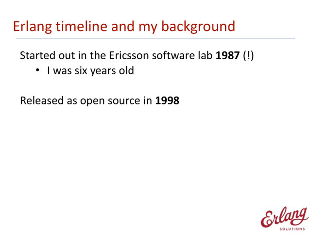 Erlang	  timeline	  and	  my	  background
Started	  out	  in	  the	  Ericsson	  software	  lab	  1987	  (!)
• I	  was	  six	  years	  old 
Released	  as	  open	  source	  in	  1998
