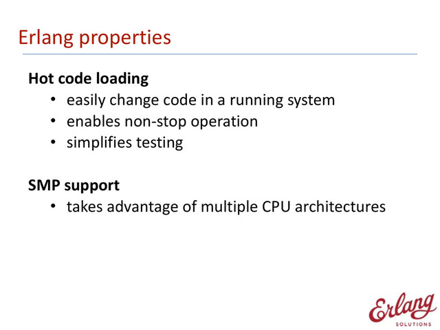 Erlang	  properties
Hot	  code	  loading	  
• easily	  change	  code	  in	  a	  running	  system	  
• enables	  non-­‐stop	  operation	  
• simplifies	  testing 
SMP	  support	  
• takes	  advantage	  of	  multiple	  CPU	  architectures 
