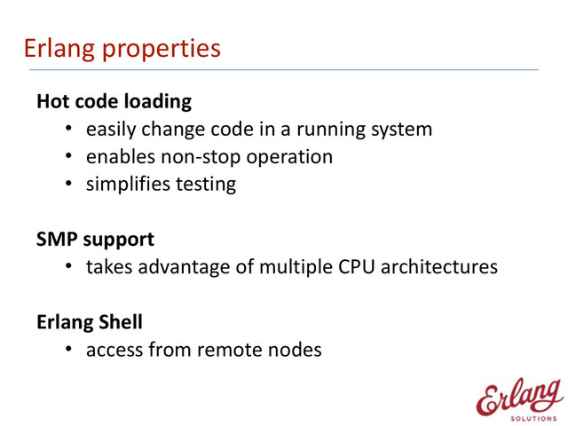 Erlang	  properties
Hot	  code	  loading	  
• easily	  change	  code	  in	  a	  running	  system	  
• enables	  non-­‐stop	  operation	  
• simplifies	  testing 
SMP	  support	  
• takes	  advantage	  of	  multiple	  CPU	  architectures 
Erlang	  Shell	  
• access	  from	  remote	  nodes
