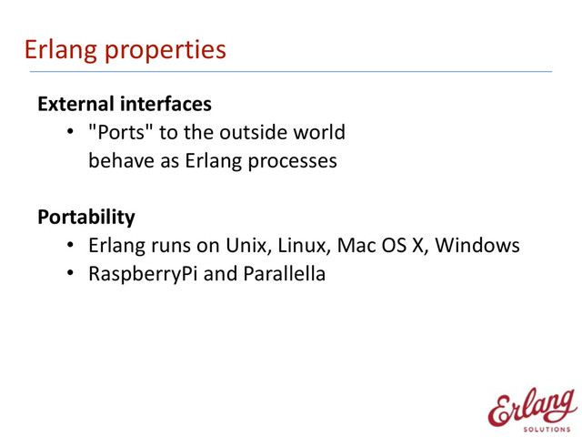 Erlang	  properties
External	  interfaces	  
• "Ports"	  to	  the	  outside	  world 
behave	  as	  Erlang	  processes 
Portability	  
• Erlang	  runs	  on	  Unix,	  Linux,	  Mac	  OS	  X,	  Windows	  
• RaspberryPi	  and	  Parallella	  
