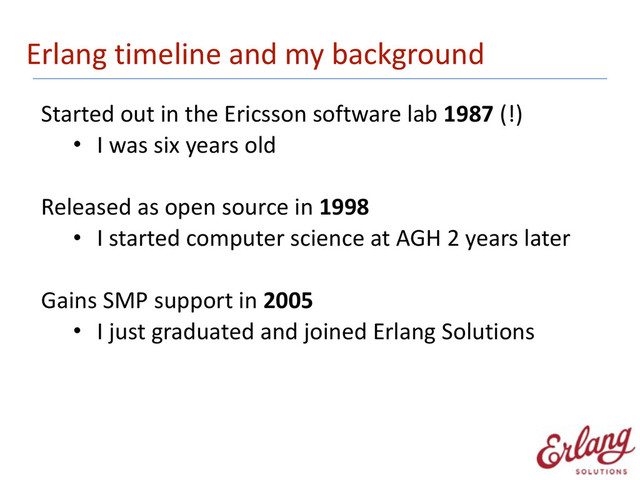 Erlang	  timeline	  and	  my	  background
Started	  out	  in	  the	  Ericsson	  software	  lab	  1987	  (!)
• I	  was	  six	  years	  old 
Released	  as	  open	  source	  in	  1998
• I	  started	  computer	  science	  at	  AGH	  2	  years	  later 
Gains	  SMP	  support	  in	  2005
• I	  just	  graduated	  and	  joined	  Erlang	  Solutions
