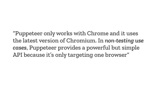 “Puppeteer only works with Chrome and it uses
the latest version of Chromium. In non-testing use
cases, Puppeteer provides a powerful but simple
API because it’s only targeting one browser”

