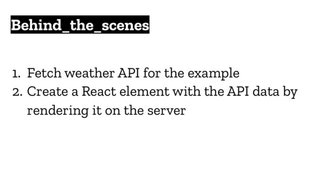 Behind_the_scenes
1. Fetch weather API for the example
2. Create a React element with the API data by
rendering it on the server
