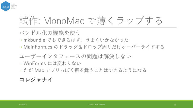 試作: MonoMac で薄くラップする
バンドル化の機能を使う
◦ mkbundle でもできるはず，うまくいかなかった
◦ MainForm.cs のドラッグ＆ドロップ周りだけオーバーライドする
ユーザーインタフェースの問題は解決しない
◦ WinForms には変わりない
◦ ただ Mac アプリっぽく振る舞うことはできるようになる
コレジャナイ
2016/5/7 JXUGC #13 TOKYO 11
