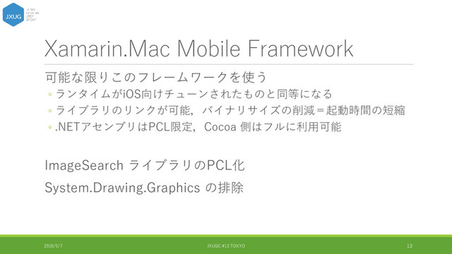 Xamarin.Mac Mobile Framework
可能な限りこのフレームワークを使う
◦ ランタイムがiOS向けチューンされたものと同等になる
◦ ライブラリのリンクが可能，バイナリサイズの削減＝起動時間の短縮
◦ .NETアセンブリはPCL限定，Cocoa 側はフルに利用可能
ImageSearch ライブラリのPCL化
System.Drawing.Graphics の排除
2016/5/7 JXUGC #13 TOKYO 13
