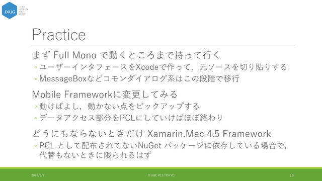 Practice
まず Full Mono で動くところまで持って行く
◦ ユーザーインタフェースをXcodeで作って，元ソースを切り貼りする
◦ MessageBoxなどコモンダイアログ系はこの段階で移行
Mobile Frameworkに変更してみる
◦ 動けばよし，動かない点をピックアップする
◦ データアクセス部分をPCLにしていけばほぼ終わり
どうにもならないときだけ Xamarin.Mac 4.5 Framework
◦ PCL として配布されてないNuGet パッケージに依存している場合で，
代替もないときに限られるはず
2016/5/7 JXUGC #13 TOKYO 18
