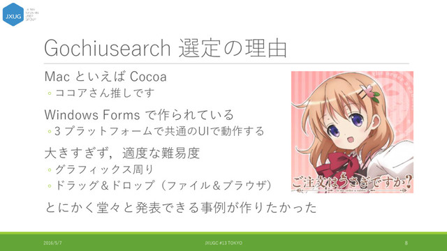 Gochiusearch 選定の理由
Mac といえば Cocoa
◦ ココアさん推しです
Windows Forms で作られている
◦ 3 プラットフォームで共通のUIで動作する
大きすぎず，適度な難易度
◦ グラフィックス周り
◦ ドラッグ＆ドロップ（ファイル＆ブラウザ）
とにかく堂々と発表できる事例が作りたかった
2016/5/7 JXUGC #13 TOKYO 8
