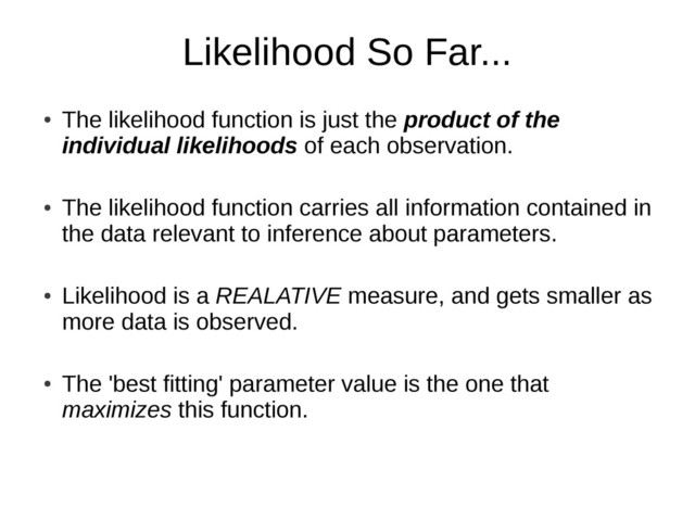 Likelihood So Far...
●
The likelihood function is just the product of the
individual likelihoods of each observation.
●
The likelihood function carries all information contained in
the data relevant to inference about parameters.
●
Likelihood is a REALATIVE measure, and gets smaller as
more data is observed.
●
The 'best fitting' parameter value is the one that
maximizes this function.
