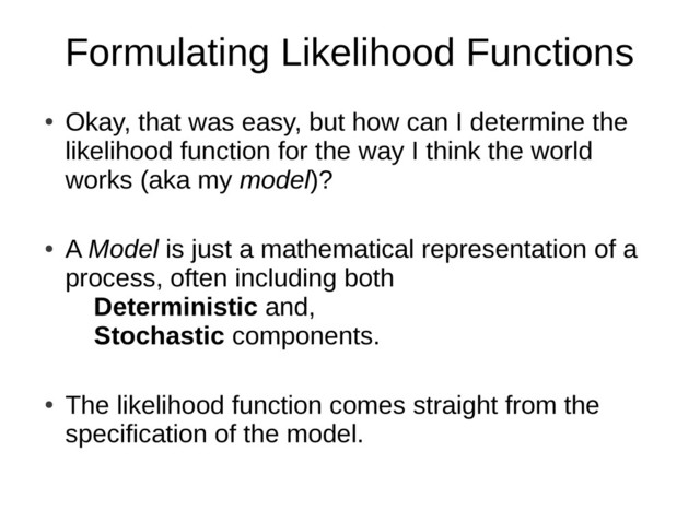 Formulating Likelihood Functions
●
Okay, that was easy, but how can I determine the
likelihood function for the way I think the world
works (aka my model)?
●
A Model is just a mathematical representation of a
process, often including both
Deterministic and,
Stochastic components.
●
The likelihood function comes straight from the
specification of the model.
