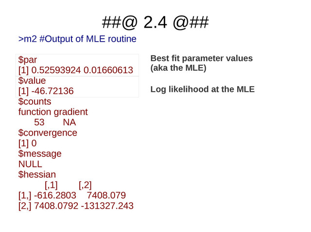 ##@ 2.4 @##
>m2 #Output of MLE routine
$par
[1] 0.52593924 0.01660613
$value
[1] -46.72136
$counts
function gradient
53 NA
$convergence
[1] 0
$message
NULL
$hessian
[,1] [,2]
[1,] -616.2803 7408.079
[2,] 7408.0792 -131327.243
Best fit parameter values
(aka the MLE)
Log likelihood at the MLE
