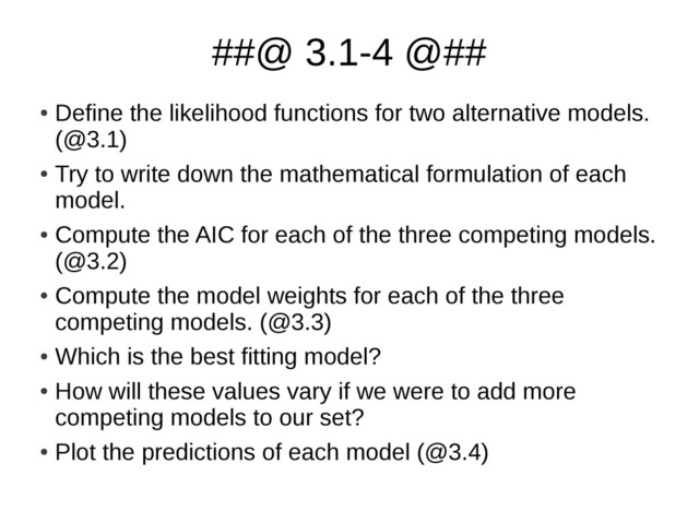 ##@ 3.1-4 @##
●
Define the likelihood functions for two alternative models.
(@3.1)
●
Try to write down the mathematical formulation of each
model.
●
Compute the AIC for each of the three competing models.
(@3.2)
●
Compute the model weights for each of the three
competing models. (@3.3)
●
Which is the best fitting model?
●
How will these values vary if we were to add more
competing models to our set?
●
Plot the predictions of each model (@3.4)
