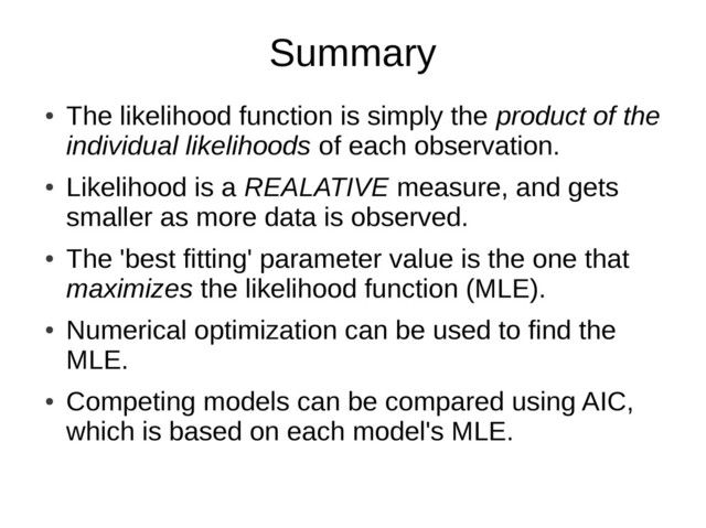 Summary
●
The likelihood function is simply the product of the
individual likelihoods of each observation.
●
Likelihood is a REALATIVE measure, and gets
smaller as more data is observed.
●
The 'best fitting' parameter value is the one that
maximizes the likelihood function (MLE).
●
Numerical optimization can be used to find the
MLE.
●
Competing models can be compared using AIC,
which is based on each model's MLE.
