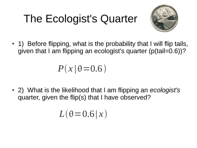 The Ecologist's Quarter
●
1) Before flipping, what is the probability that I will flip tails,
given that I am flipping an ecologist's quarter (p(tail=0.6))?
●
2) What is the likelihood that I am flipping an ecologist's
quarter, given the flip(s) that I have observed?
Px |=0.6
L=0.6| x
