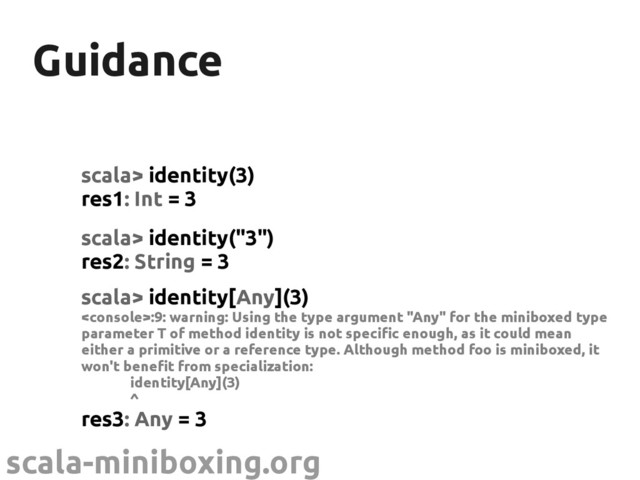 scala-miniboxing.org
Guidance
Guidance
scala> identity(3)
res1: Int = 3
scala> identity("3")
res2: String = 3
scala> identity[Any](3)
:9: warning: Using the type argument "Any" for the miniboxed type
parameter T of method identity is not specific enough, as it could mean
either a primitive or a reference type. Although method foo is miniboxed, it
won't benefit from specialization:
identity[Any](3)
^
res3: Any = 3
