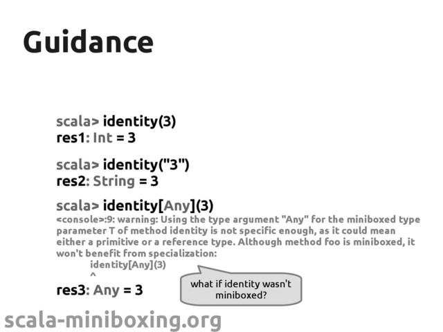 scala-miniboxing.org
Guidance
Guidance
scala> identity(3)
res1: Int = 3
scala> identity("3")
res2: String = 3
scala> identity[Any](3)
:9: warning: Using the type argument "Any" for the miniboxed type
parameter T of method identity is not specific enough, as it could mean
either a primitive or a reference type. Although method foo is miniboxed, it
won't benefit from specialization:
identity[Any](3)
^
res3: Any = 3 what if identity wasn't
miniboxed?
