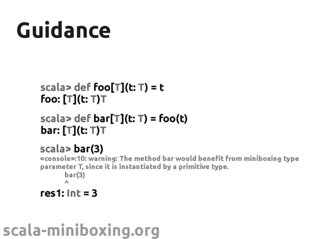 scala-miniboxing.org
Guidance
Guidance
scala> def foo[T](t: T) = t
foo: [T](t: T)T
scala> def bar[T](t: T) = foo(t)
bar: [T](t: T)T
scala> bar(3)
:10: warning: The method bar would benefit from miniboxing type
parameter T, since it is instantiated by a primitive type.
bar(3)
^
res1: Int = 3
