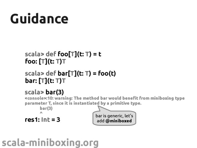 scala-miniboxing.org
Guidance
Guidance
scala> def foo[T](t: T) = t
foo: [T](t: T)T
bar is generic, let's
add @miniboxed
scala> def bar[T](t: T) = foo(t)
bar: [T](t: T)T
scala> bar(3)
:10: warning: The method bar would benefit from miniboxing type
parameter T, since it is instantiated by a primitive type.
bar(3)
^
res1: Int = 3
