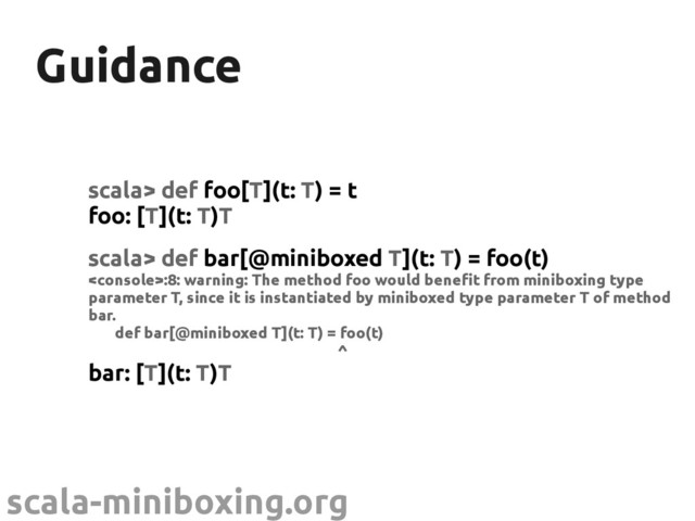 scala-miniboxing.org
Guidance
Guidance
scala> def foo[T](t: T) = t
foo: [T](t: T)T
scala> def bar[@miniboxed T](t: T) = foo(t)
:8: warning: The method foo would benefit from miniboxing type
parameter T, since it is instantiated by miniboxed type parameter T of method
bar.
def bar[@miniboxed T](t: T) = foo(t)
^
bar: [T](t: T)T
