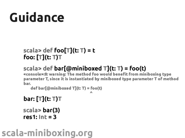 scala-miniboxing.org
Guidance
Guidance
scala> def foo[T](t: T) = t
foo: [T](t: T)T
scala> def bar[@miniboxed T](t: T) = foo(t)
:8: warning: The method foo would benefit from miniboxing type
parameter T, since it is instantiated by miniboxed type parameter T of method
bar.
def bar[@miniboxed T](t: T) = foo(t)
^
bar: [T](t: T)T
scala> bar(3)
res1: Int = 3
