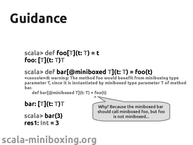 scala-miniboxing.org
Guidance
Guidance
scala> def foo[T](t: T) = t
foo: [T](t: T)T
Why? Because the miniboxed bar
should call miniboxed foo, but foo
is not miniboxed...
scala> def bar[@miniboxed T](t: T) = foo(t)
:8: warning: The method foo would benefit from miniboxing type
parameter T, since it is instantiated by miniboxed type parameter T of method
bar.
def bar[@miniboxed T](t: T) = foo(t)
^
bar: [T](t: T)T
scala> bar(3)
res1: Int = 3
