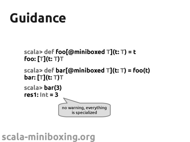 scala-miniboxing.org
Guidance
Guidance
scala> def foo[@miniboxed T](t: T) = t
foo: [T](t: T)T
scala> def bar[@miniboxed T](t: T) = foo(t)
bar: [T](t: T)T
scala> bar(3)
res1: Int = 3
no warning, everything
is specialized
