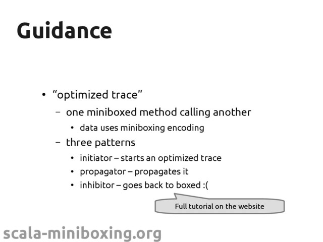 scala-miniboxing.org
Guidance
Guidance
●
“optimized trace”
– one miniboxed method calling another
●
data uses miniboxing encoding
– three patterns
●
initiator – starts an optimized trace
●
propagator – propagates it
●
inhibitor – goes back to boxed :(
Full tutorial on the website
