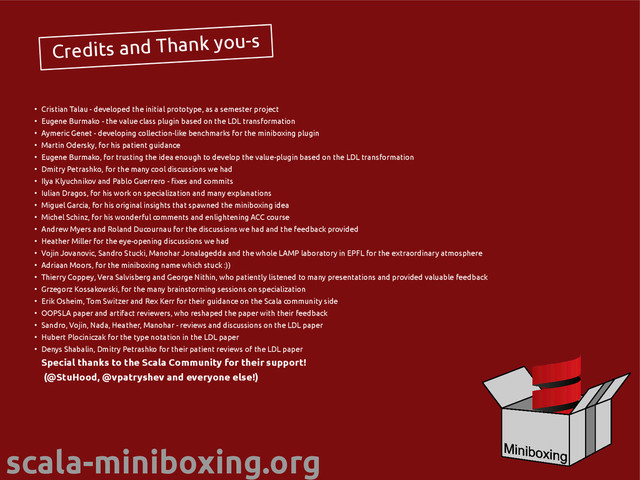scala-miniboxing.org
Credits and Thank you-s
●
Cristian Talau - developed the initial prototype, as a semester project
●
Eugene Burmako - the value class plugin based on the LDL transformation
●
Aymeric Genet - developing collection-like benchmarks for the miniboxing plugin
●
Martin Odersky, for his patient guidance
●
Eugene Burmako, for trusting the idea enough to develop the value-plugin based on the LDL transformation
●
Dmitry Petrashko, for the many cool discussions we had
●
Ilya Klyuchnikov and Pablo Guerrero - fixes and commits
●
Iulian Dragos, for his work on specialization and many explanations
●
Miguel Garcia, for his original insights that spawned the miniboxing idea
●
Michel Schinz, for his wonderful comments and enlightening ACC course
●
Andrew Myers and Roland Ducournau for the discussions we had and the feedback provided
●
Heather Miller for the eye-opening discussions we had
●
Vojin Jovanovic, Sandro Stucki, Manohar Jonalagedda and the whole LAMP laboratory in EPFL for the extraordinary atmosphere
●
Adriaan Moors, for the miniboxing name which stuck :))
●
Thierry Coppey, Vera Salvisberg and George Nithin, who patiently listened to many presentations and provided valuable feedback
●
Grzegorz Kossakowski, for the many brainstorming sessions on specialization
●
Erik Osheim, Tom Switzer and Rex Kerr for their guidance on the Scala community side
●
OOPSLA paper and artifact reviewers, who reshaped the paper with their feedback
●
Sandro, Vojin, Nada, Heather, Manohar - reviews and discussions on the LDL paper
●
Hubert Plociniczak for the type notation in the LDL paper
●
Denys Shabalin, Dmitry Petrashko for their patient reviews of the LDL paper
Special thanks to the Scala Community for their support!
(@StuHood, @vpatryshev and everyone else!)
