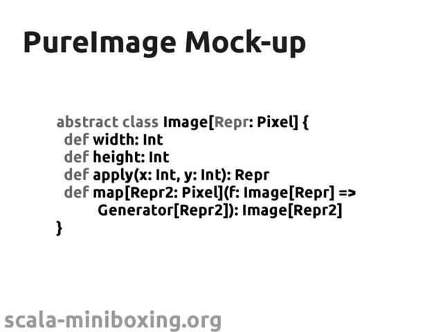 scala-miniboxing.org
PureImage Mock-up
PureImage Mock-up
abstract class Image[Repr: Pixel] {
def width: Int
def height: Int
def apply(x: Int, y: Int): Repr
def map[Repr2: Pixel](f: Image[Repr] =>
Generator[Repr2]): Image[Repr2]
}
